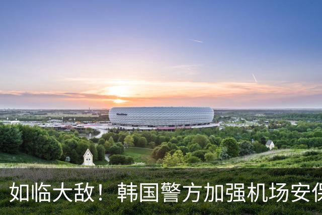 如临大敌！韩国警方加强机场安保 百名警察保护韩国队回国