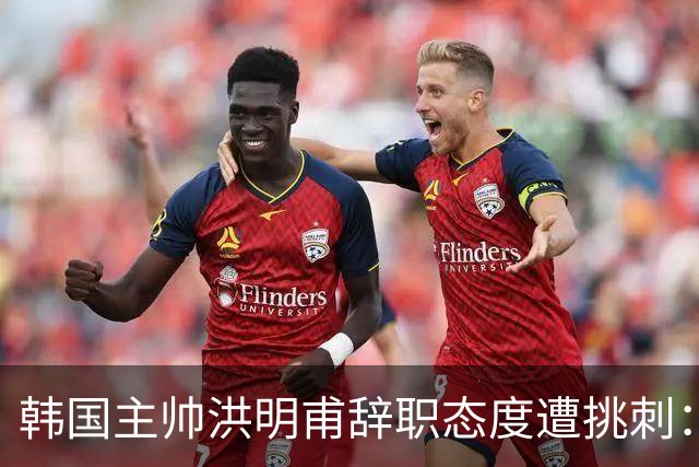 韩国主帅洪明甫辞职态度遭挑刺：没说对不起+离场时手插兜